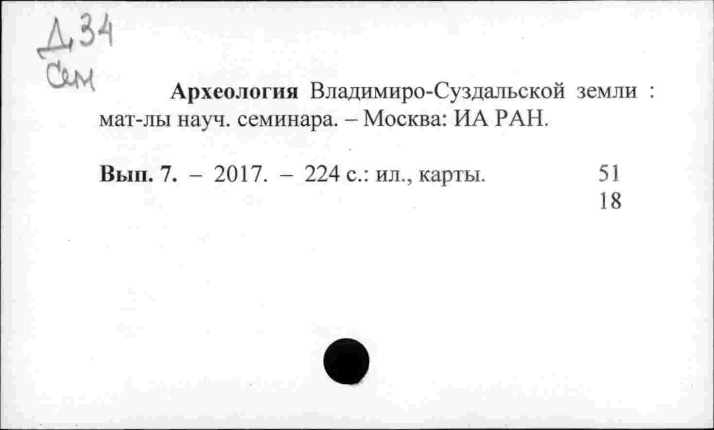 ﻿Археология Владимиро-Суздальской земли : мат-лы науч, семинара. - Москва: ИА РАН.
Вып. 7. — 2017. - 224 с.: ил., карты.	51
18